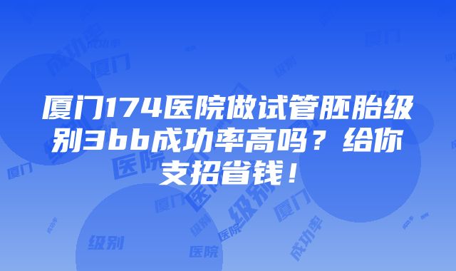 厦门174医院做试管胚胎级别3bb成功率高吗？给你支招省钱！