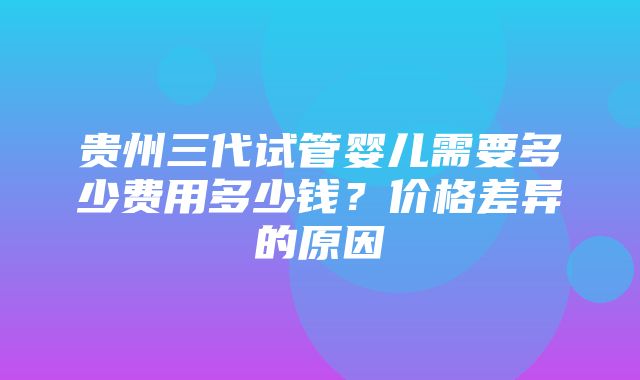 贵州三代试管婴儿需要多少费用多少钱？价格差异的原因