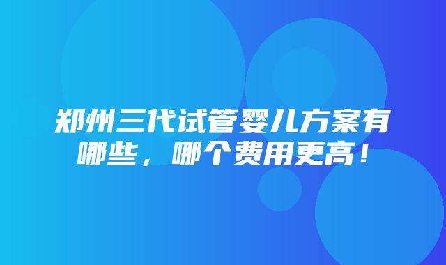 郑州三代试管婴儿方案有哪些，哪个费用更高！