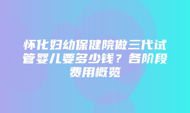 怀化妇幼保健院做三代试管婴儿要多少钱？各阶段费用概览