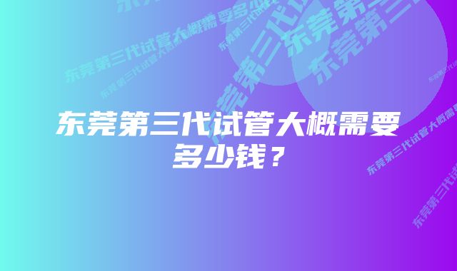 东莞第三代试管大概需要多少钱？