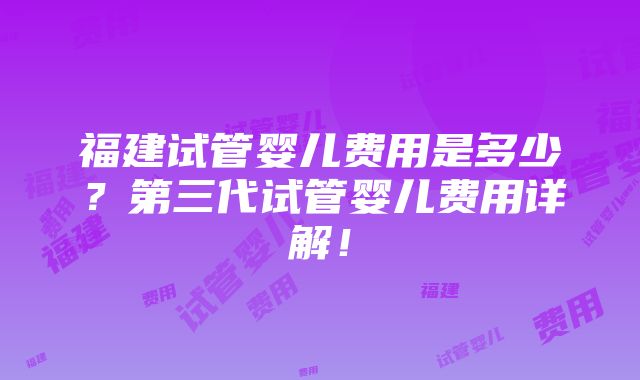 福建试管婴儿费用是多少？第三代试管婴儿费用详解！