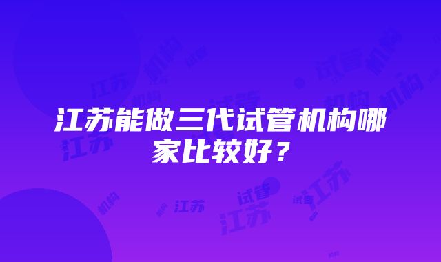 江苏能做三代试管机构哪家比较好？