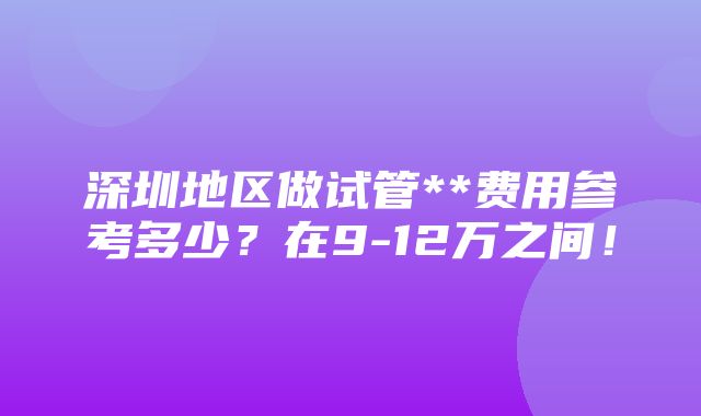 深圳地区做试管**费用参考多少？在9-12万之间！