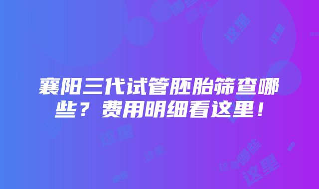 襄阳三代试管胚胎筛查哪些？费用明细看这里！