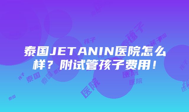 泰国JETANIN医院怎么样？附试管孩子费用！