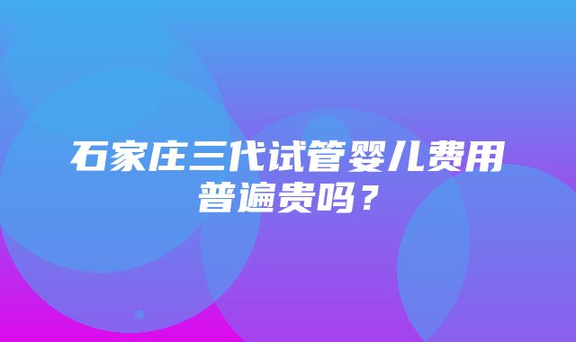 石家庄三代试管婴儿费用普遍贵吗？