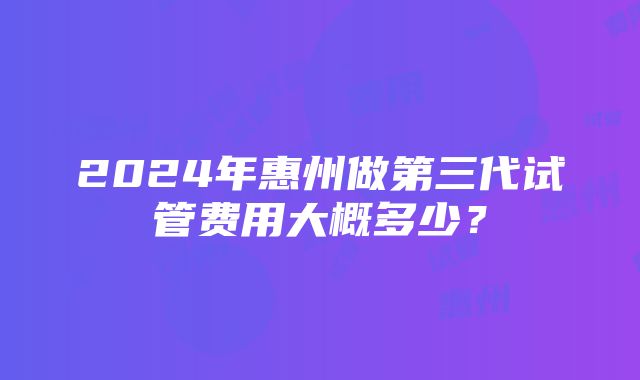 2024年惠州做第三代试管费用大概多少？