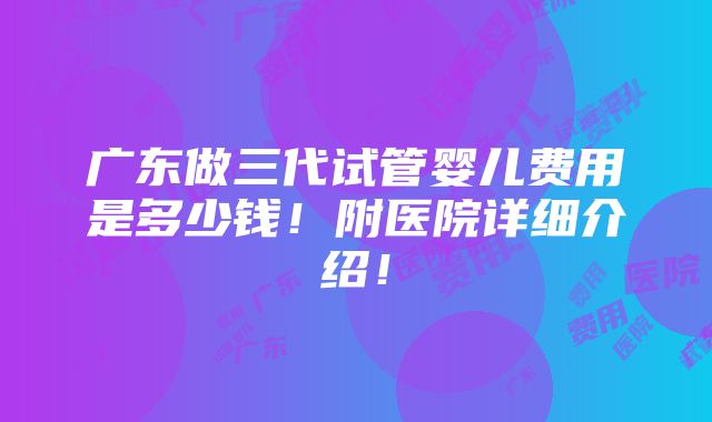 广东做三代试管婴儿费用是多少钱！附医院详细介绍！