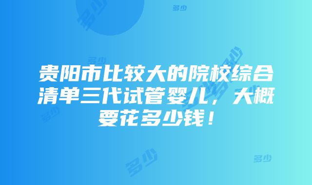 贵阳市比较大的院校综合清单三代试管婴儿，大概要花多少钱！