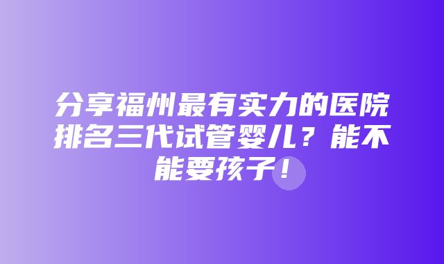 分享福州最有实力的医院排名三代试管婴儿？能不能要孩子！