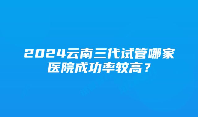 2024云南三代试管哪家医院成功率较高？