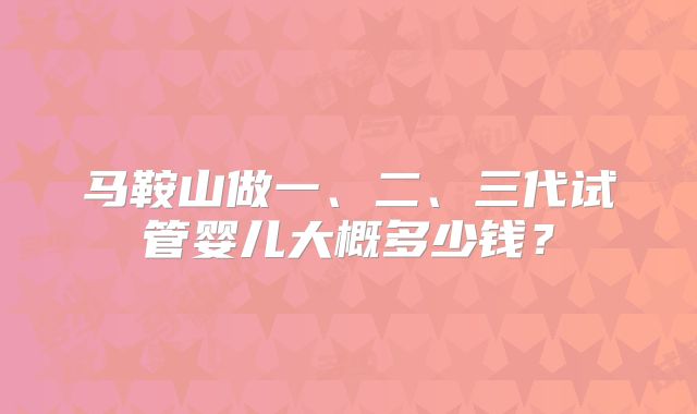 马鞍山做一、二、三代试管婴儿大概多少钱？