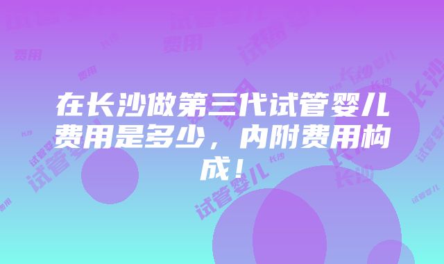 在长沙做第三代试管婴儿费用是多少，内附费用构成！