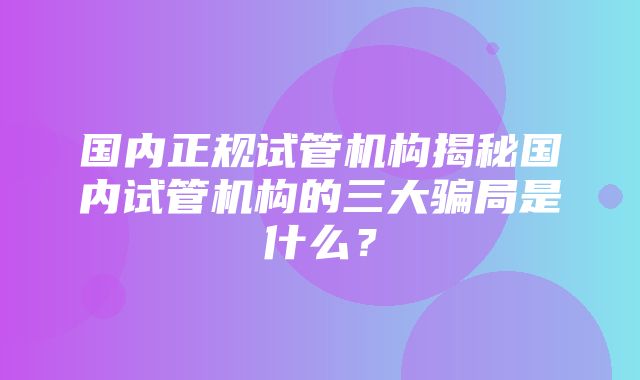 国内正规试管机构揭秘国内试管机构的三大骗局是什么？