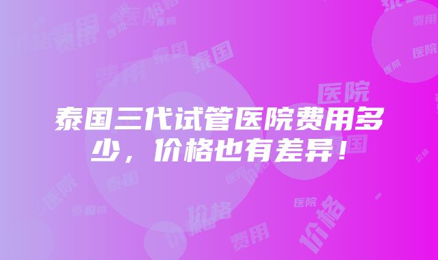 泰国三代试管医院费用多少，价格也有差异！