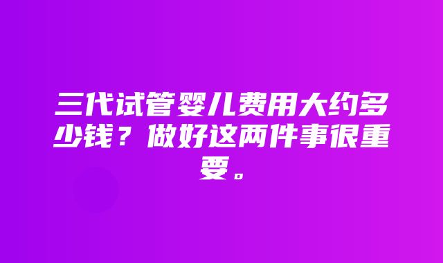 三代试管婴儿费用大约多少钱？做好这两件事很重要。