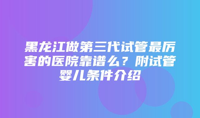 黑龙江做第三代试管最厉害的医院靠谱么？附试管婴儿条件介绍