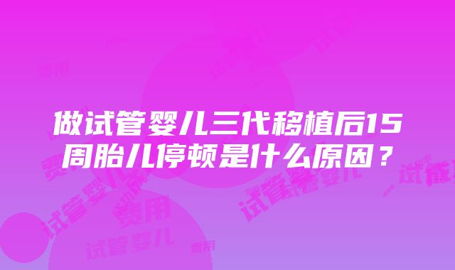 做试管婴儿三代移植后15周胎儿停顿是什么原因？