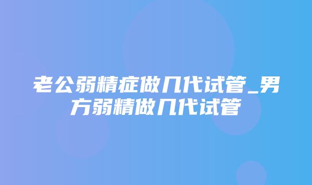 老公弱精症做几代试管_男方弱精做几代试管