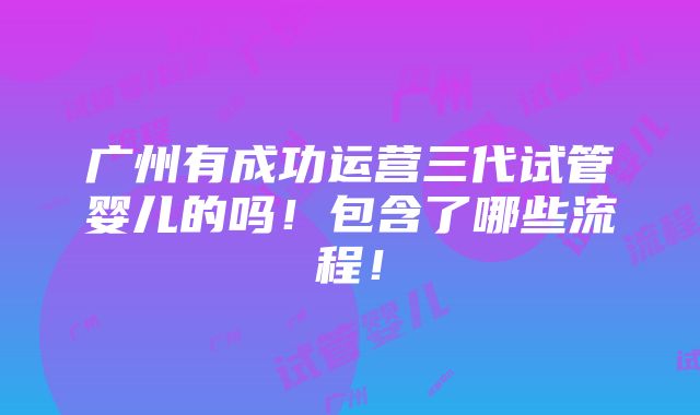 广州有成功运营三代试管婴儿的吗！包含了哪些流程！