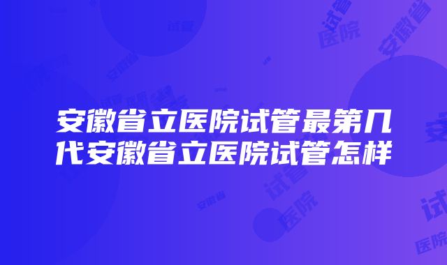 安徽省立医院试管最第几代安徽省立医院试管怎样