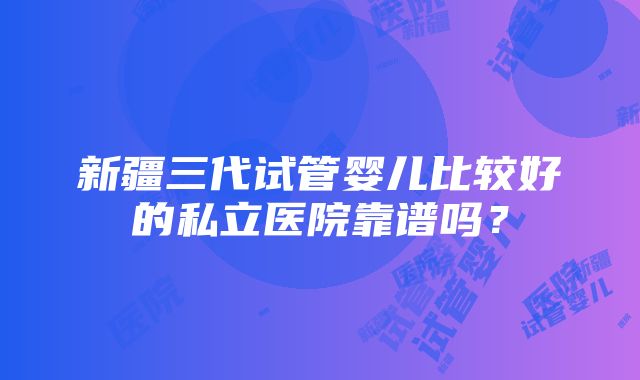 新疆三代试管婴儿比较好的私立医院靠谱吗？