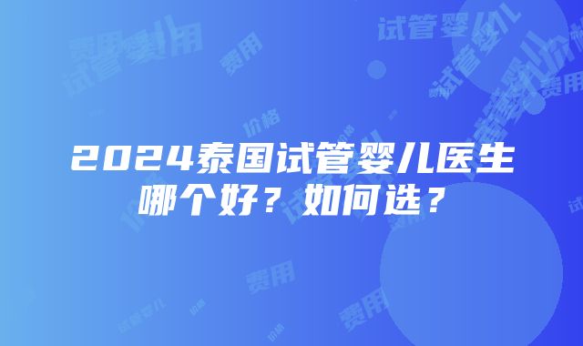 2024泰国试管婴儿医生哪个好？如何选？