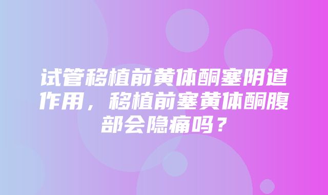 试管移植前黄体酮塞阴道作用，移植前塞黄体酮腹部会隐痛吗？