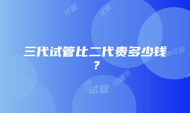 三代试管比二代贵多少钱？