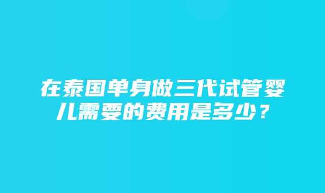 在泰国单身做三代试管婴儿需要的费用是多少？