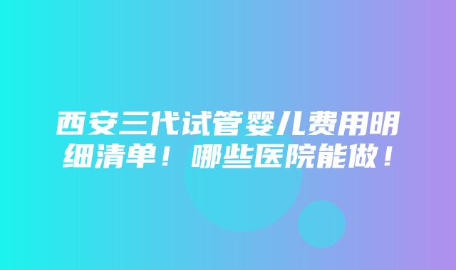 西安三代试管婴儿费用明细清单！哪些医院能做！