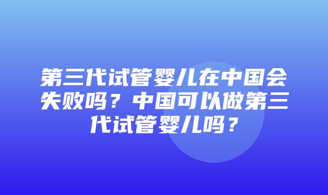 第三代试管婴儿在中国会失败吗？中国可以做第三代试管婴儿吗？