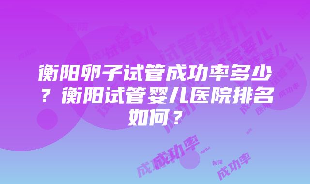 衡阳卵子试管成功率多少？衡阳试管婴儿医院排名如何？