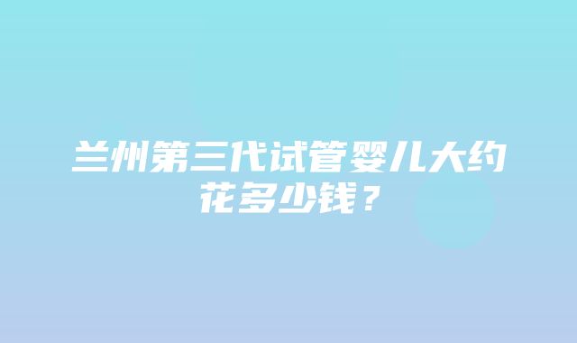 兰州第三代试管婴儿大约花多少钱？