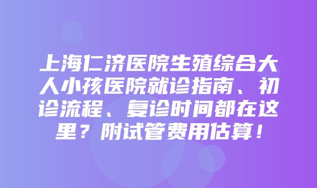 上海仁济医院生殖综合大人小孩医院就诊指南、初诊流程、复诊时间都在这里？附试管费用估算！