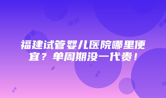 福建试管婴儿医院哪里便宜？单周期没一代贵！