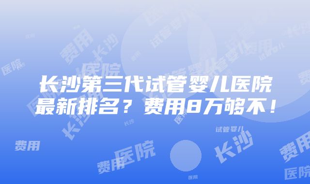 长沙第三代试管婴儿医院最新排名？费用8万够不！