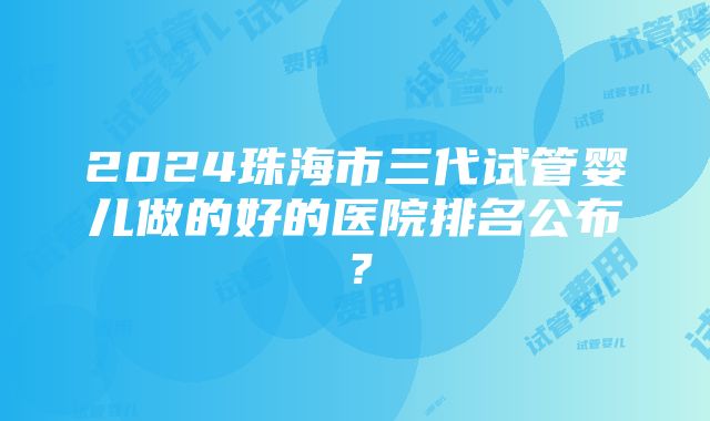 2024珠海市三代试管婴儿做的好的医院排名公布？