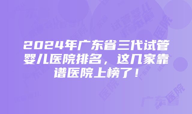 2024年广东省三代试管婴儿医院排名，这几家靠谱医院上榜了！