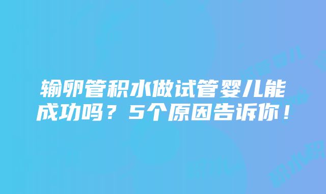 输卵管积水做试管婴儿能成功吗？5个原因告诉你！