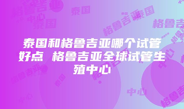 泰国和格鲁吉亚哪个试管好点 格鲁吉亚全球试管生殖中心