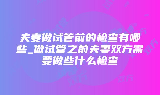 夫妻做试管前的检查有哪些_做试管之前夫妻双方需要做些什么检查