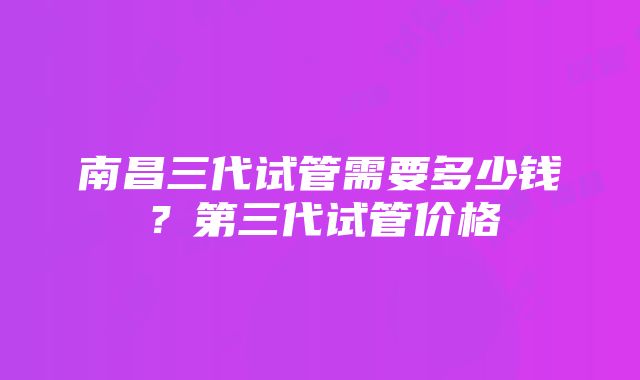 南昌三代试管需要多少钱？第三代试管价格