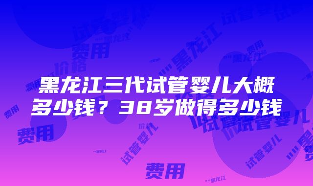 黑龙江三代试管婴儿大概多少钱？38岁做得多少钱