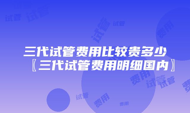 三代试管费用比较贵多少〖三代试管费用明细国内〗