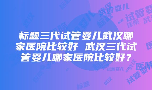 标题三代试管婴儿武汉哪家医院比较好 武汉三代试管婴儿哪家医院比较好？