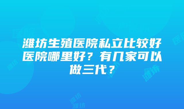 潍坊生殖医院私立比较好医院哪里好？有几家可以做三代？