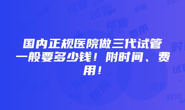 国内正规医院做三代试管一般要多少钱！附时间、费用！