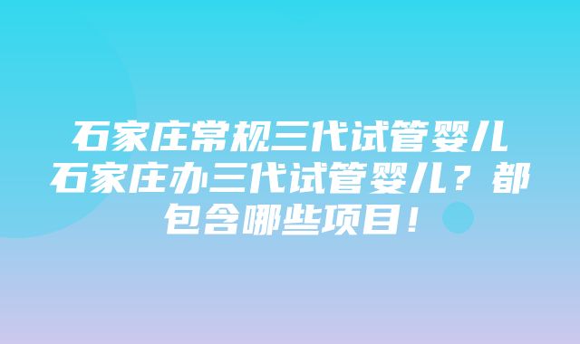 石家庄常规三代试管婴儿石家庄办三代试管婴儿？都包含哪些项目！